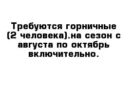 Требуются горничные (2 человека).на сезон с августа по октябрь включительно.